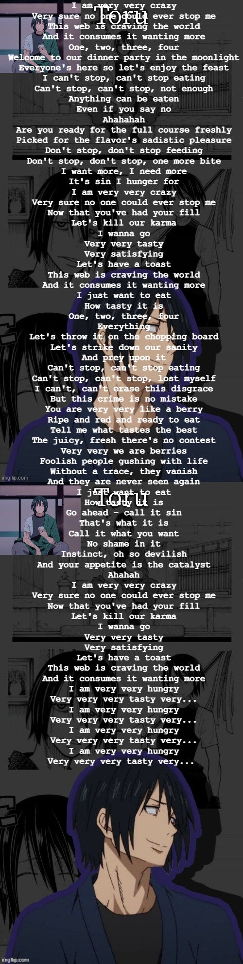 voracity | I am very very crazy
Very sure no one could ever stop me
This web is craving the world
And it consumes it wanting more

One, two, three, four

Welcome to our dinner party in the moonlight
Everyone's here so let's enjoy the feast
I can't stop, can't stop eating
Can't stop, can't stop, not enough

Anything can be eaten
Even if you say no
Ahahahah

Are you ready for the full course freshly
Picked for the flavor's sadistic pleasure
Don't stop, don't stop feeding
Don't stop, don't stop, one more bite

I want more, I need more
It's sin I hunger for

I am very very crazy
Very sure no one could ever stop me
Now that you've had your fill
Let's kill our karma
I wanna go
Very very tasty
Very satisfying
Let's have a toast
This web is craving the world
And it consumes it wanting more

I just want to eat
How tasty it is

One, two, three, four

Everything
Let's throw it on the chopping board
Let's strike down our sanity
And prey upon it
Can't stop, can't stop eating
Can't stop, can't stop, lost myself

I can't, can't erase this disgrace
But this crime is no mistake

You are very very like a berry
Ripe and red and ready to eat
Tell me what tastes the best
The juicy, fresh there's no contest
Very very we are berries
Foolish people gushing with life
Without a trace, they vanish
And they are never seen again

I just want to eat
How tasty it is

Go ahead - call it sin
That's what it is
Call it what you want
No shame in it
Instinct, oh so devilish
And your appetite is the catalyst
Ahahah

I am very very crazy
Very sure no one could ever stop me
Now that you've had your fill
Let's kill our karma
I wanna go
Very very tasty
Very satisfying
Let's have a toast
This web is craving the world
And it consumes it wanting more

I am very very hungry
Very very very tasty very...

I am very very hungry
Very very very tasty very...

I am very very hungry
Very very very tasty very...

I am very very hungry
Very very very tasty very... | image tagged in benimaru temp made by yachi | made w/ Imgflip meme maker