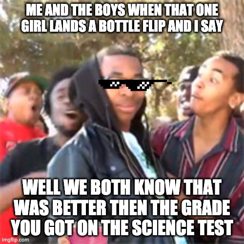 me and me boys | ME AND THE BOYS WHEN THAT ONE GIRL LANDS A BOTTLE FLIP AND I SAY; WELL WE BOTH KNOW THAT WAS BETTER THEN THE GRADE YOU GOT ON THE SCIENCE TEST | image tagged in black boy roast | made w/ Imgflip meme maker