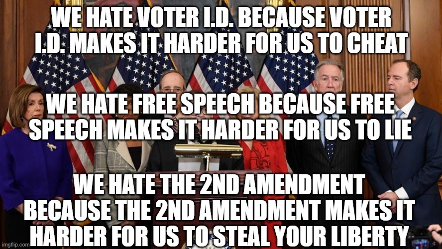 House Democrats | WE HATE VOTER I.D. BECAUSE VOTER I.D. MAKES IT HARDER FOR US TO CHEAT; WE HATE FREE SPEECH BECAUSE FREE SPEECH MAKES IT HARDER FOR US TO LIE; WE HATE THE 2ND AMENDMENT BECAUSE THE 2ND AMENDMENT MAKES IT HARDER FOR US TO STEAL YOUR LIBERTY | image tagged in house democrats | made w/ Imgflip meme maker