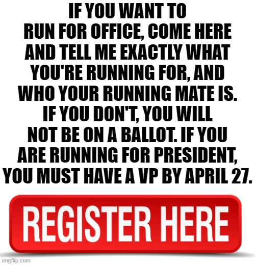 Please register. I don't want to miss anyone and hunting down obscure campaign ads doesn't work. | IF YOU WANT TO RUN FOR OFFICE, COME HERE AND TELL ME EXACTLY WHAT YOU'RE RUNNING FOR, AND WHO YOUR RUNNING MATE IS. IF YOU DON'T, YOU WILL NOT BE ON A BALLOT. IF YOU ARE RUNNING FOR PRESIDENT, YOU MUST HAVE A VP BY APRIL 27. | image tagged in blank white template | made w/ Imgflip meme maker