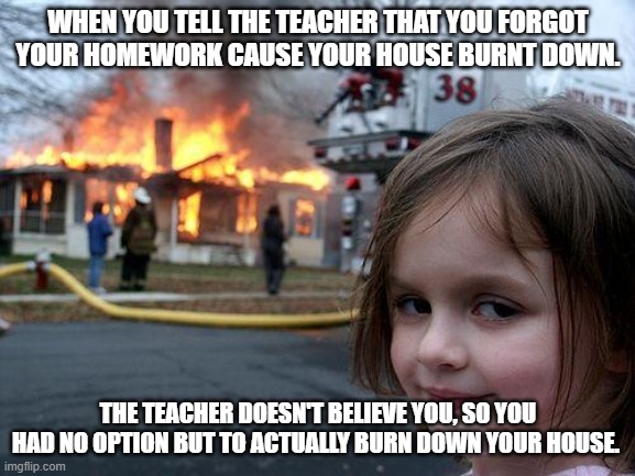 Disaster Girl | WHEN YOU TELL THE TEACHER THAT YOU FORGOT YOUR HOMEWORK CAUSE YOUR HOUSE BURNT DOWN. THE TEACHER DOESN'T BELIEVE YOU, SO YOU HAD NO OPTION BUT TO ACTUALLY BURN DOWN YOUR HOUSE. | image tagged in memes,disaster girl | made w/ Imgflip meme maker