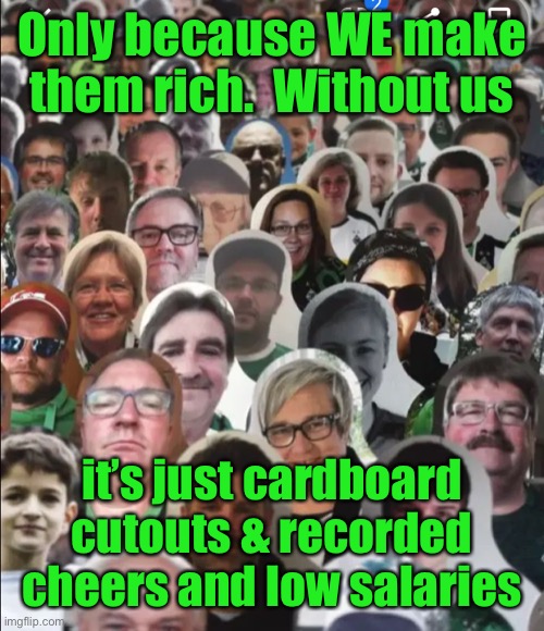 Flat fans | Only because WE make them rich.  Without us it’s just cardboard cutouts & recorded cheers and low salaries | image tagged in flat fans | made w/ Imgflip meme maker