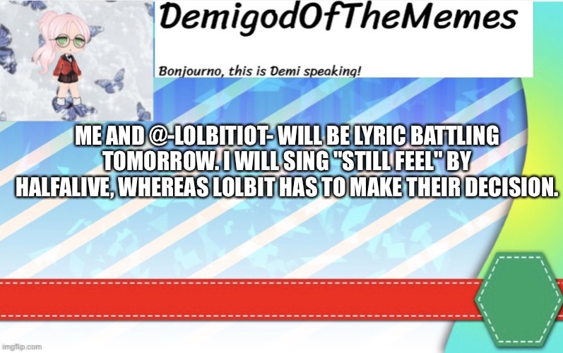 Ok first lyric battle les go | ME AND @-LOLBITIOT- WILL BE LYRIC BATTLING TOMORROW. I WILL SING "STILL FEEL" BY HALFALIVE, WHEREAS LOLBIT HAS TO MAKE THEIR DECISION. | image tagged in demigodofthememes announcement | made w/ Imgflip meme maker