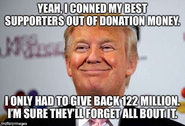 Donald trump approves | YEAH, I CONNED MY BEST SUPPORTERS OUT OF DONATION MONEY. I ONLY HAD TO GIVE BACK 122 MILLION. I’M SURE THEY’LL FORGET ALL BOUT IT. | image tagged in donald trump approves | made w/ Imgflip meme maker