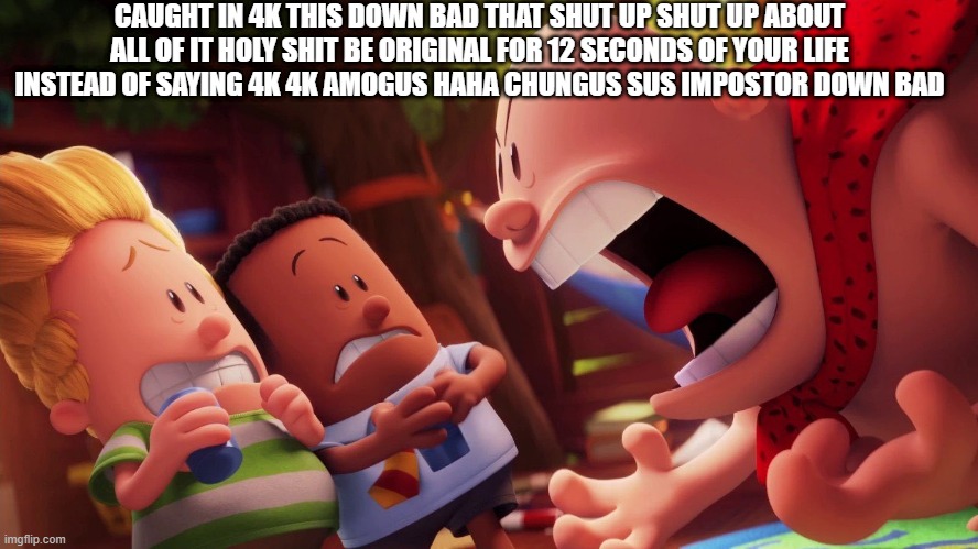 CAUGHT IN 4K THIS DOWN BAD THAT SHUT UP SHUT UP ABOUT ALL OF IT HOLY SHIT BE ORIGINAL FOR 12 SECONDS OF YOUR LIFE INSTEAD OF SAY | CAUGHT IN 4K THIS DOWN BAD THAT SHUT UP SHUT UP ABOUT ALL OF IT HOLY SHIT BE ORIGINAL FOR 12 SECONDS OF YOUR LIFE INSTEAD OF SAYING 4K 4K AMOGUS HAHA CHUNGUS SUS IMPOSTOR DOWN BAD | image tagged in help me | made w/ Imgflip meme maker