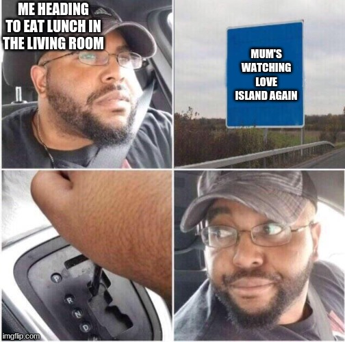 Welp guess I'll go to my room | ME HEADING TO EAT LUNCH IN THE LIVING ROOM; MUM'S WATCHING LOVE ISLAND AGAIN | image tagged in car reverse | made w/ Imgflip meme maker