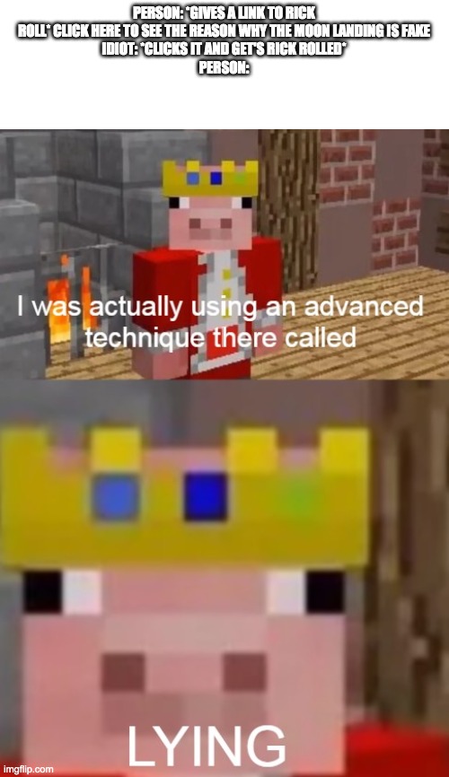See I was actually using an advanced technique called... LYING | PERSON: *GIVES A LINK TO RICK ROLL* CLICK HERE TO SEE THE REASON WHY THE MOON LANDING IS FAKE
IDIOT: *CLICKS IT AND GET'S RICK ROLLED*
PERSON: | image tagged in see i was actually using an advanced technique called lying | made w/ Imgflip meme maker