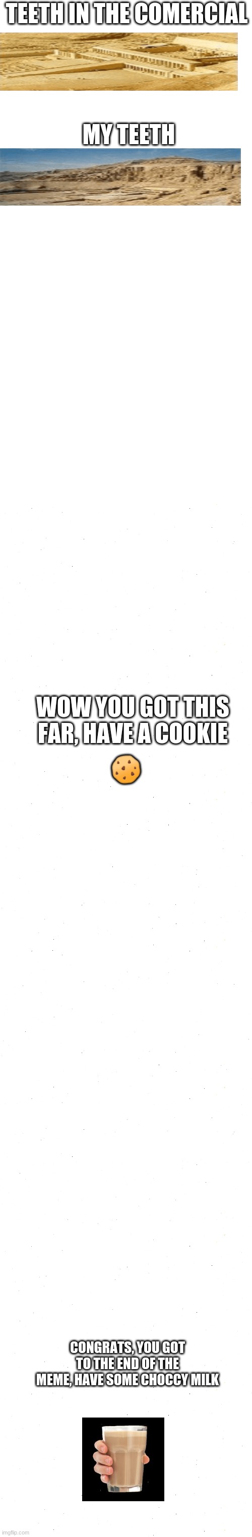 TEETH IN THE COMERCIAL; MY TEETH; 🍪; WOW YOU GOT THIS FAR, HAVE A COOKIE; CONGRATS, YOU GOT TO THE END OF THE MEME, HAVE SOME CHOCCY MILK | image tagged in memes,blank transparent square | made w/ Imgflip meme maker