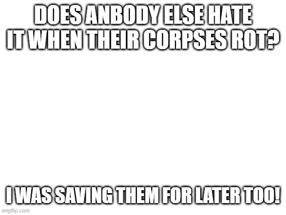 sad moment here | DOES ANBODY ELSE HATE IT WHEN THEIR CORPSES ROT? I WAS SAVING THEM FOR LATER TOO! | image tagged in idk | made w/ Imgflip meme maker