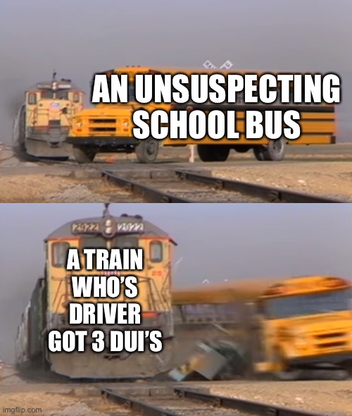 A train hitting a school bus | AN UNSUSPECTING SCHOOL BUS; A TRAIN WHO’S DRIVER GOT 3 DUI’S | image tagged in a train hitting a school bus | made w/ Imgflip meme maker