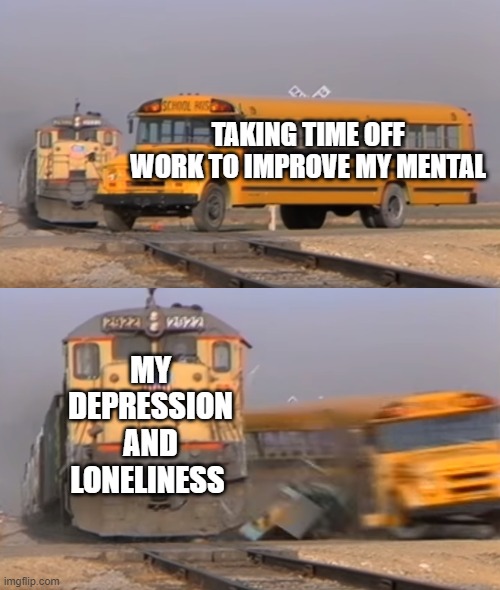 Choo Choo! Chug Chug! I Could Really Use A Hug Hug! | TAKING TIME OFF WORK TO IMPROVE MY MENTAL; MY DEPRESSION AND LONELINESS | image tagged in a train hitting a school bus | made w/ Imgflip meme maker