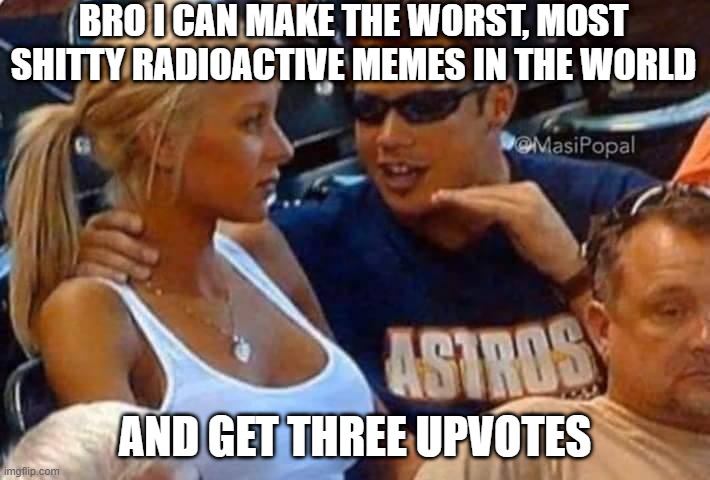 i don't know how | BRO I CAN MAKE THE WORST, MOST SHITTY RADIOACTIVE MEMES IN THE WORLD; AND GET THREE UPVOTES | image tagged in guy talking to girl passionately,how do i do it,please help | made w/ Imgflip meme maker