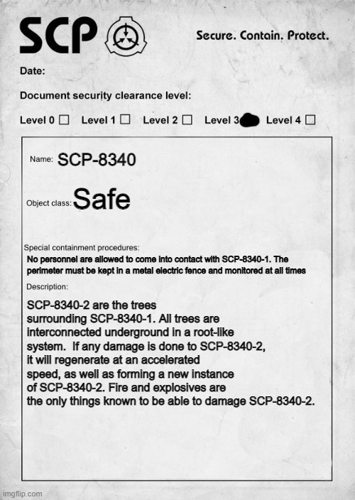 SCP-8340: "Forest horror" (P2) | SCP-8340; Safe; No personnel are allowed to come into contact with SCP-8340-1. The perimeter must be kept in a metal electric fence and monitored at all times; SCP-8340-2 are the trees surrounding SCP-8340-1. All trees are interconnected underground in a root-like system.  If any damage is done to SCP-8340-2, it will regenerate at an accelerated speed, as well as forming a new instance of SCP-8340-2. Fire and explosives are the only things known to be able to damage SCP-8340-2. | image tagged in scp document | made w/ Imgflip meme maker