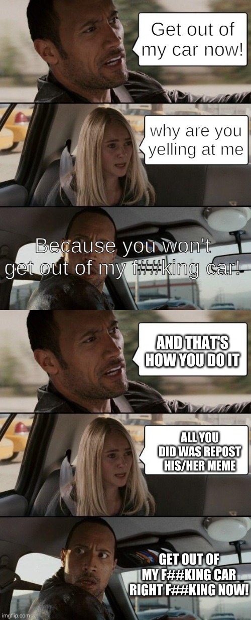 Get out of my car now! why are you yelling at me Because you won't get out of my f##king car! AND THAT'S HOW YOU DO IT ALL YOU DID WAS REPOS | image tagged in memes,the rock driving | made w/ Imgflip meme maker