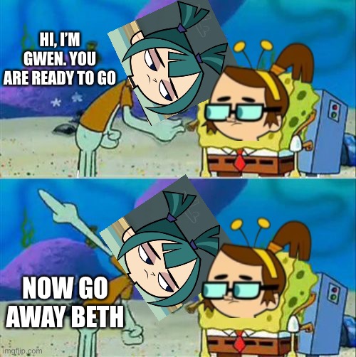 Gwen and Beth Are Talking Like That About | HI, I’M GWEN. YOU ARE READY TO GO; NOW GO AWAY BETH | image tagged in memes,talk to spongebob,total dramarama | made w/ Imgflip meme maker
