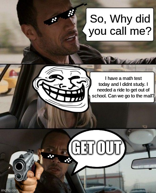 go study | So, Why did you call me? I have a math test today and I didnt study. I needed a ride to get out of school. Can we go to the mall? GET OUT | image tagged in memes,the rock driving,funny,lol | made w/ Imgflip meme maker