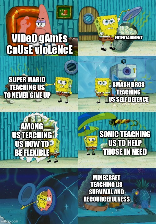 Spongebob diapers meme | ENTERTAINMENT; ViDeO gAmEs CaUsE vIoLeNcE; SUPER MARIO TEACHING US TO NEVER GIVE UP; SMASH BROS TEACHING US SELF DEFENCE; AMONG US TEACHING US HOW TO BE FLEXIBLE; SONIC TEACHING US TO HELP THOSE IN NEED; MINECRAFT TEACHING US SURVIVAL AND RECOURCEFULNESS | image tagged in spongebob diapers meme | made w/ Imgflip meme maker