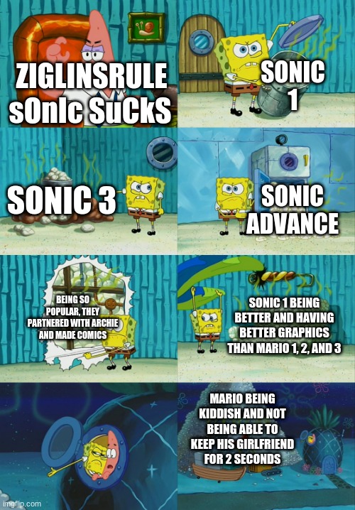 Spongebob diapers meme | SONIC 1; ZIGLINSRULE; sOnIc SuCkS; SONIC 3; SONIC ADVANCE; BEING SO POPULAR, THEY PARTNERED WITH ARCHIE AND MADE COMICS; SONIC 1 BEING BETTER AND HAVING BETTER GRAPHICS THAN MARIO 1, 2, AND 3; MARIO BEING KIDDISH AND NOT BEING ABLE TO KEEP HIS GIRLFRIEND FOR 2 SECONDS | image tagged in spongebob diapers meme | made w/ Imgflip meme maker