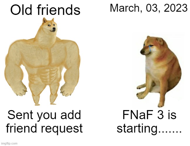 Buff Doge vs. Cheems | Old friends; March, 03, 2023; Sent you add friend request; FNaF 3 is starting....... | image tagged in memes,buff doge vs cheems | made w/ Imgflip meme maker