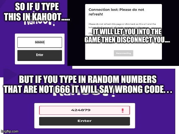 If you dont belive me go and try it your self... just put six sixes... |  SO IF U TYPE THIS IN KAHOOT..... IT WILL LET YOU INTO THE GAME THEN DISCONNECT YOU.... BUT IF YOU TYPE IN RANDOM NUMBERS THAT ARE NOT 666 IT WILL SAY WRONG CODE. . . | image tagged in 666,kahoot,omfg | made w/ Imgflip meme maker
