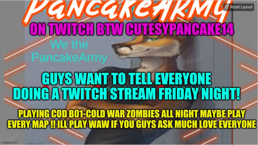 PLaying ZOmbies StrEaming iT MaKe SuRe tO coMe | ON TWITCH BTW CUTESYPANCAKE14; GUYS WANT TO TELL EVERYONE DOING A TWITCH STREAM FRIDAY NIGHT! PLAYING COD B01-COLD WAR ZOMBIES ALL NIGHT MAYBE PLAY EVERY MAP !! ILL PLAY WAW IF YOU GUYS ASK MUCH LOVE EVERYONE | image tagged in cutesypancake,make sure to stop bye,twitch | made w/ Imgflip meme maker