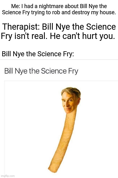 Bill Nye the Science Fry | Me: I had a nightmare about Bill Nye the Science Fry trying to rob and destroy my house. Therapist: Bill Nye the Science Fry isn't real. He can't hurt you. Bill Nye the Science Fry: | image tagged in blank white template,funny,memes,meme,bill nye the science guy,funny memes | made w/ Imgflip meme maker