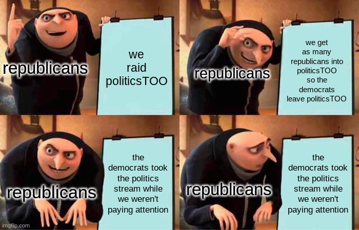 basically the thought process of a republican on imgflip | we get as many republicans into politicsTOO so the democrats leave politicsTOO; we raid politicsTOO; republicans; republicans; the democrats took the politics stream while we weren't paying attention; the democrats took the politics stream while we weren't paying attention; republicans; republicans | image tagged in memes,gru's plan | made w/ Imgflip meme maker