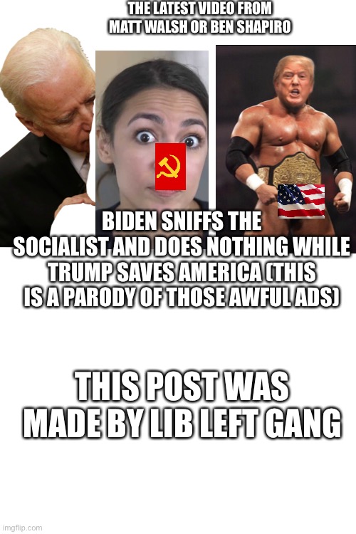 Who approved those ads? | THE LATEST VIDEO FROM MATT WALSH OR BEN SHAPIRO; BIDEN SNIFFS THE SOCIALIST AND DOES NOTHING WHILE TRUMP SAVES AMERICA (THIS IS A PARODY OF THOSE AWFUL ADS); THIS POST WAS MADE BY LIB LEFT GANG | image tagged in blank white template | made w/ Imgflip meme maker