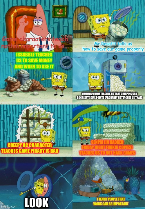 spongebob pointing out obvious to patrick | Mr.Resetti tells us how to save our game properly; Game characters teach nothin important to us... ISSABBLE TEACHES US TO SAVE MONEY AND WHEN TO USE IT; YUMMER/YUMM TEACHES US THAT CREEPING CAN BE CREEPY SOME POINTS (PROBABLY HE TEACHES US THAT); SENPAI (IN HACKED FRIDAY NIGHT FUNKIN COPIES) TEACHES US TO NOT HACK GAMES; CREEPY AC CHARACTER TEACHES GAME PIRACY IS BAD; I TEACH PEOPLE THAT WORK CAN BE IMPORTANT; LOOK | image tagged in spongebob pointing out obvious to patrick | made w/ Imgflip meme maker
