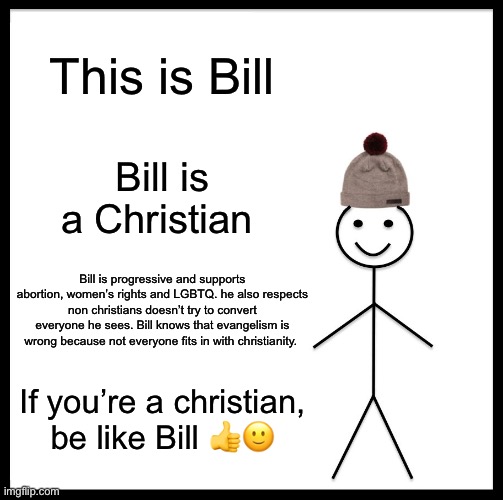 nice christians | This is Bill; Bill is a Christian; Bill is progressive and supports abortion, women’s rights and LGBTQ. he also respects non christians doesn’t try to convert everyone he sees. Bill knows that evangelism is wrong because not everyone fits in with christianity. If you’re a christian, be like Bill 👍🙂 | image tagged in memes,be like bill | made w/ Imgflip meme maker