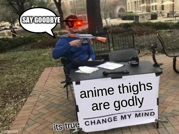 agree or  d i e | SAY GOODBYE; anime thighs are godly; its true | image tagged in memes,change my mind | made w/ Imgflip meme maker