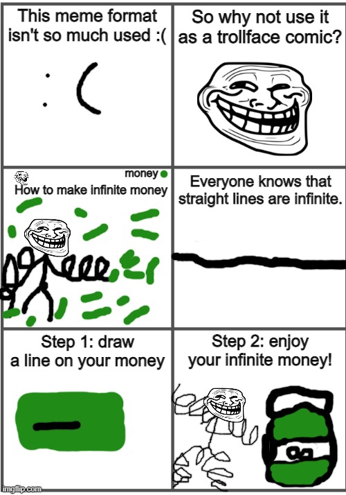 Blank Comic Panel 2x3 | This meme format isn't so much used :(; So why not use it as a trollface comic? money; How to make infinite money; Everyone knows that straight lines are infinite. Step 1: draw a line on your money; Step 2: enjoy your infinite money! | image tagged in blank comic panel 2x3,trollface,infinite,money,bruh | made w/ Imgflip meme maker