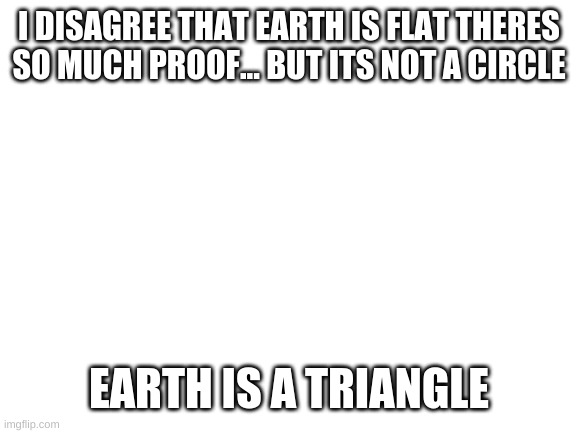 Blank White Template | I DISAGREE THAT EARTH IS FLAT THERES SO MUCH PROOF... BUT ITS NOT A CIRCLE; EARTH IS A TRIANGLE | image tagged in blank white template | made w/ Imgflip meme maker