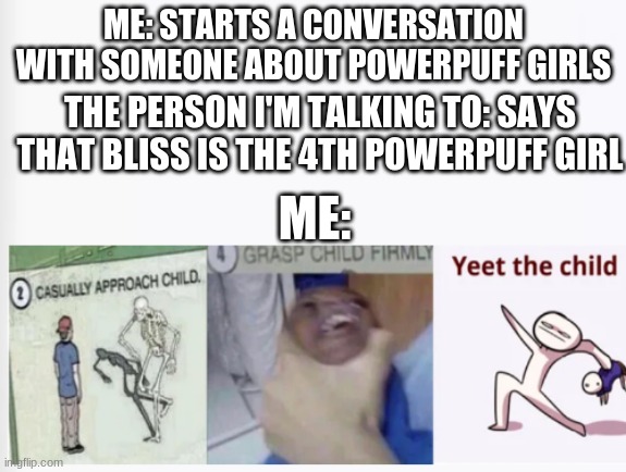 Casually Approach Child, Grasp Child Firmly, Yeet the Child | ME: STARTS A CONVERSATION WITH SOMEONE ABOUT POWERPUFF GIRLS; THE PERSON I'M TALKING TO: SAYS THAT BLISS IS THE 4TH POWERPUFF GIRL; ME: | image tagged in casually approach child grasp child firmly yeet the child,powerpuff girls | made w/ Imgflip meme maker