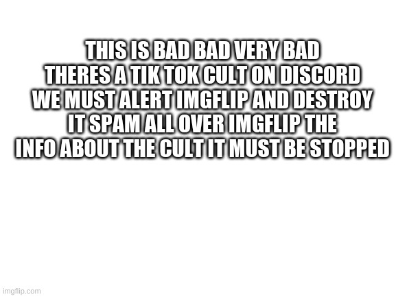 SPREAD THE WORD |  THIS IS BAD BAD VERY BAD THERES A TIK TOK CULT ON DISCORD WE MUST ALERT IMGFLIP AND DESTROY IT SPAM ALL OVER IMGFLIP THE INFO ABOUT THE CULT IT MUST BE STOPPED | image tagged in blank white template,tik tok sucks | made w/ Imgflip meme maker