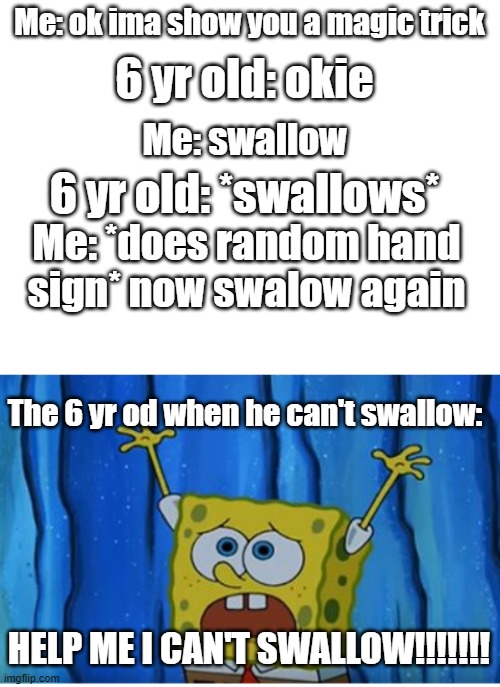 idrk what to put here- | Me: ok ima show you a magic trick; 6 yr old: okie; Me: swallow; 6 yr old: *swallows*; Me: *does random hand sign* now swalow again; The 6 yr od when he can't swallow:; HELP ME I CAN'T SWALLOW!!!!!!! | image tagged in blank white template,stop it patrick you're scaring him | made w/ Imgflip meme maker