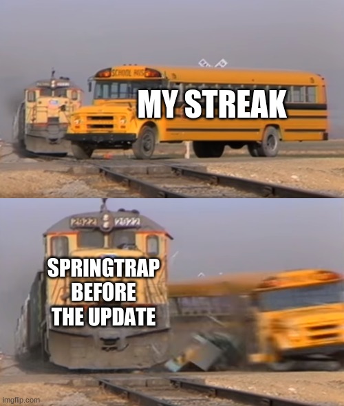 A train hitting a school bus | MY STREAK; SPRINGTRAP BEFORE THE UPDATE | image tagged in a train hitting a school bus | made w/ Imgflip meme maker