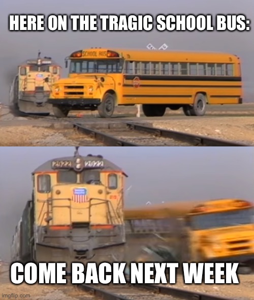 Tragic school bu-us | HERE ON THE TRAGIC SCHOOL BUS:; COME BACK NEXT WEEK | image tagged in a train hitting a school bus | made w/ Imgflip meme maker