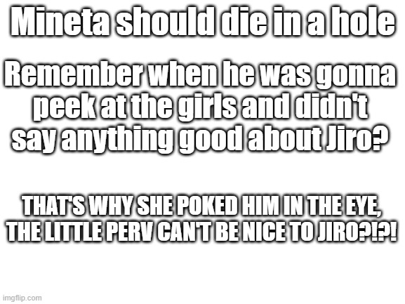 MINETA WILL DIE | Mineta should die in a hole; Remember when he was gonna peek at the girls and didn't say anything good about Jiro? THAT'S WHY SHE POKED HIM IN THE EYE, THE LITTLE PERV CAN'T BE NICE TO JIRO?!?! | image tagged in blank white template | made w/ Imgflip meme maker