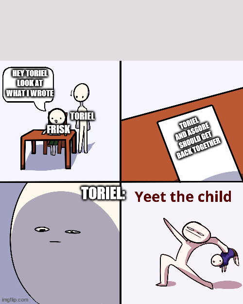 oh frisk | HEY TORIEL LOOK AT WHAT I WROTE; TORIEL; FRISK; TORIEL AND ASGORE SHOULD GET BACK TOGETHER; TORIEL: | image tagged in yeet the child | made w/ Imgflip meme maker