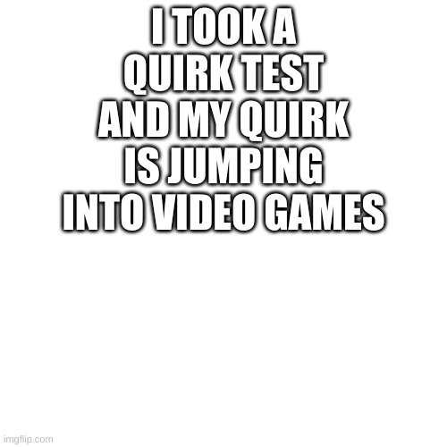 Blank Transparent Square Meme | I TOOK A QUIRK TEST AND MY QUIRK IS JUMPING INTO VIDEO GAMES | image tagged in memes,blank transparent square | made w/ Imgflip meme maker