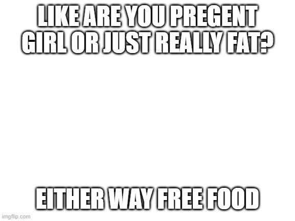 idea from weird al yankovich | LIKE ARE YOU PREGENT GIRL OR JUST REALLY FAT? EITHER WAY FREE FOOD | image tagged in blank white template | made w/ Imgflip meme maker
