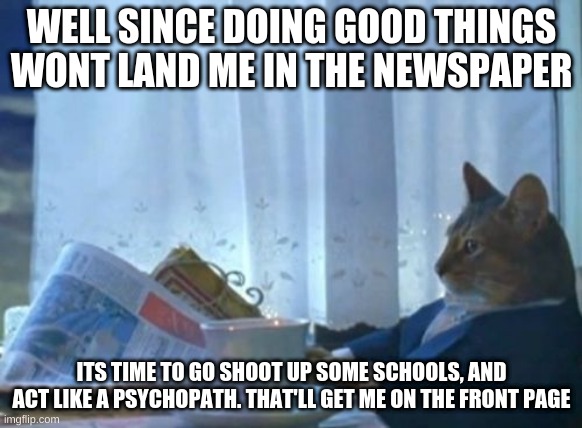 Time to F things up I guess |  WELL SINCE DOING GOOD THINGS WONT LAND ME IN THE NEWSPAPER; ITS TIME TO GO SHOOT UP SOME SCHOOLS, AND ACT LIKE A PSYCHOPATH. THAT'LL GET ME ON THE FRONT PAGE | image tagged in memes,i should buy a boat cat | made w/ Imgflip meme maker