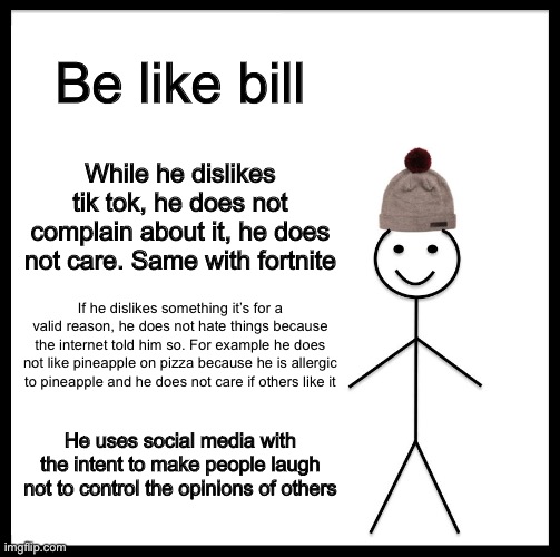 Imgflip users take notes | Be like bill; While he dislikes tik tok, he does not complain about it, he does not care. Same with fortnite; If he dislikes something it’s for a valid reason, he does not hate things because the internet told him so. For example he does not like pineapple on pizza because he is allergic to pineapple and he does not care if others like it; He uses social media with the intent to make people laugh not to control the opinions of others | image tagged in memes,fortnite sucks,tik tok sucks,be like bill,pineapple pizza,meme man | made w/ Imgflip meme maker
