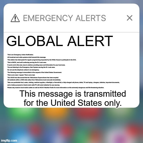 Emergency Alert |  GLOBAL ALERT; This is an Emergency Action Notification. 
All broadcast and cable systems shall transmit this message. 
This station has interrupted it's regular programming requested by the White House to participate in the EAS. 
This is KMOX, and we'll continuing serving the St. Louis area. 
If you're not in this area, tune to stations providing news and information for your local area. 
You are listening to the Emergency Alert System serving the St. Louis area. 
Do not use the telephone unless in an emergency.
The following message is transmitted at the request of the United States Government.
This is not a test. I repeat: This is not a test.
The USGS has discovered that the Yellowstone Supervolcano has been erupted.
All residents within a 2500-mile radius from Yellowstone must evacuate immediately.
Take non-perishable food, water, clothing, medical supplies, a flashlight, a first-aid-kid, a fully-charged cell phone, tablet, TV and laptop, chargers, toiletries, important documents,
and a battery-powered or hand-crank radio/TV with extra batteries for your journey.
Please stay tuned to local media outlets as well as NOAA Weather Radio for more information on this extremely dangerous and life-threatening situation. This message is transmitted for the United States only. | image tagged in emergency alert | made w/ Imgflip meme maker