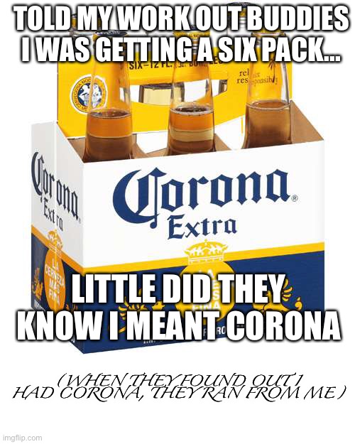 True story :( | TOLD MY WORK OUT BUDDIES I WAS GETTING A SIX PACK... LITTLE DID THEY KNOW I MEANT CORONA; (WHEN THEY FOUND OUT I HAD CORONA, THEY RAN FROM ME) | image tagged in true story,corona,beer | made w/ Imgflip meme maker