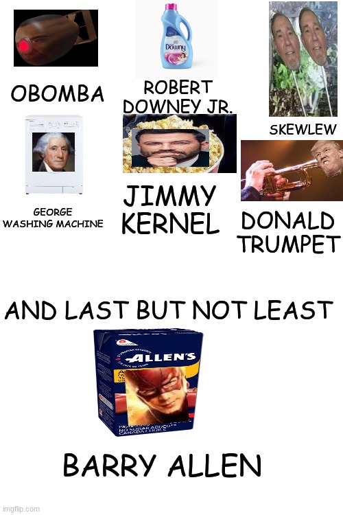 Just a Compilation of Nameplay | ROBERT DOWNEY JR. OBOMBA; SKEWLEW; JIMMY KERNEL; GEORGE WASHING MACHINE; DONALD TRUMPET; AND LAST BUT NOT LEAST; BARRY ALLEN | image tagged in blank white template,compilation,of,nameplay,stop reading these tags,just stop | made w/ Imgflip meme maker
