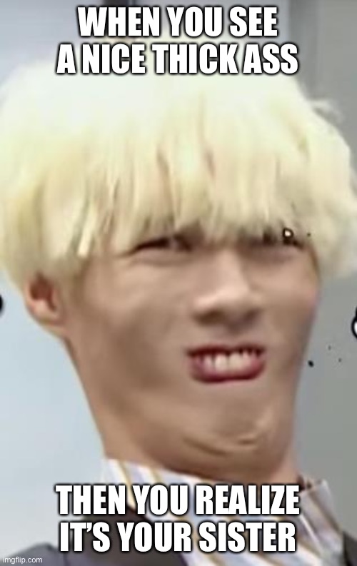 Kpop Idol's (Ayno) Beautiful 'Ugly Face' | WHEN YOU SEE A NICE THICK ASS; THEN YOU REALIZE IT’S YOUR SISTER | image tagged in kpop idol's ayno beautiful 'ugly face' | made w/ Imgflip meme maker