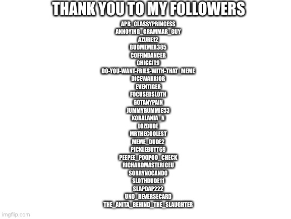 Blank White Template | THANK YOU TO MY FOLLOWERS; APB_CLASSYPRINCESS
ANNOYING_GRAMMAR_GUY
AZURE12
BUDMEMER385
COFFINDANCER
CHIGGIT9
DO-YOU-WANT-FRIES-WITH-THAT_MEME
DICEWARRIOR
EVENTIGER
FOCUSEDSLOTH
GOTANYPAIN
JUMMYGUMMIE53
KORALANIA_N
LOZDUDE
MRTHECOOLEST
MEME_DUDE2
PICKLEBUTT69
PEEPEE_POOPOO_CHECK
RICHARDMASTERICEU
SORRYNOCANDO
SLOTHDUDE11
SLAPDAP222
UNO_REVERSECARD
THE_ANITA_BEHIND_THE_SLAUGHTER | image tagged in blank white template | made w/ Imgflip meme maker