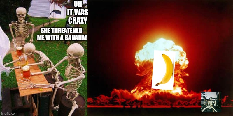 daskeleton part 3 ending | OH IT WAS CRAZY; SHE THREATENED  ME WITH A BANANA! | image tagged in skeletons-drinking,memes,nuclear explosion | made w/ Imgflip meme maker